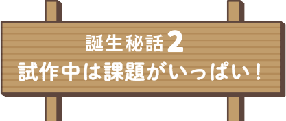 誕生秘話2 試作中は課題がいっぱい！