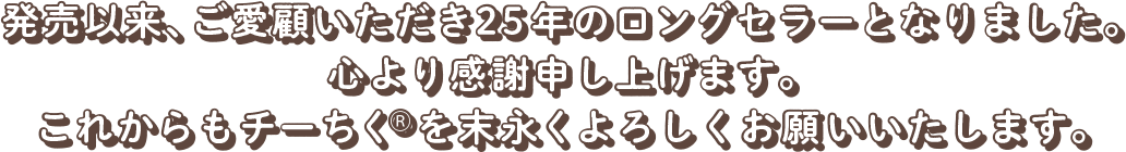 発売以来、ご愛顧いただき25年のロングセラーとなりました。心より感謝申し上げます。これからもチーちくを末永くよろしくお願いいたします。