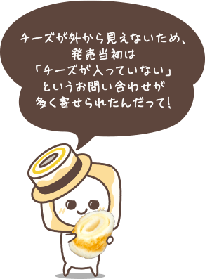 チーズが外から見えないため、発売当初は「チーズが入っていない」というお問い合わせが多く寄せられたんだって！