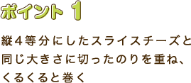 ポイント1　縦4等分にしたスライスチーズと同じ大きさに切ったのりを重ね、くるくると巻く