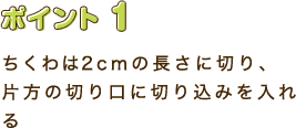 ポイント1　ちくわは2cmの長さに切り、片方の切り口に切り込みを入れる