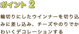 ポイント2　輪切りにしたウインナーを切込みに差し込み、チーズやのりでかわいくデコレーションする