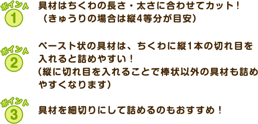 ポイント1 具材はちくわの長さ・太さに合わせてカット！（きゅうりの場合は縦4等分が目安）　ポイント2 ペースト状の具材は、ちくわに縦1本の切れ目を入れると詰めやすい！（縦に切れ目を入れることで棒状以外の具材も詰めやすくなります） ポイント3 具材を細切りにして詰めるのもおすすめ！