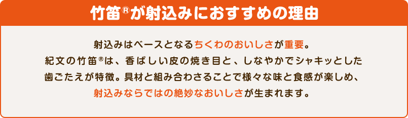 竹笛®が射込みにおすすめの理由　射込みはベースとなるちくわのおいしさが重要。紀文の竹笛®は、香ばしい皮の焼き目と、しなやかでシャキッとした歯ごたえが特徴。具材と組み合わさることで様々な味と食感が楽しめ、射込みならではの絶妙なおいしさが生まれます。