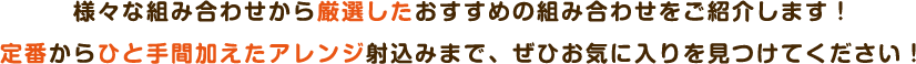 様々な組み合わせから厳選したおすすめの組み合わせをご紹介します！定番からひと⼿間加えたアレンジ射込みまで、ぜひお気に⼊りを⾒つけてください！