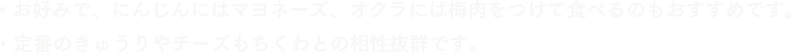 お好みで、にんじんにはマヨネーズ、オクラには梅肉をつけて食べるのもおすすめです。　定番のきゅうりやチーズもちくわとの相性抜群です。