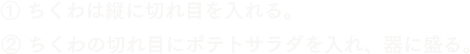 ① ちくわは縦に切れ目を入れる。② ちくわの切れ目にポテトサラダを入れ、器に盛る。