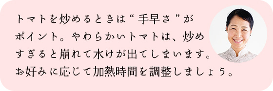 トマトを炒めるときは“手早さ”がポイント。やわらかいトマトは、炒めすぎると崩れて水けが出てしまいます。お好みに応じて加熱時間を調整しましょう。