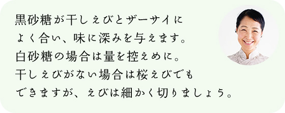 黒砂糖が干しえびとザーサイによく合い、味に深みを与えます。白砂糖の場合は量を控えめに。干しえびがない場合は桜えびでもできますが、えびは細かく切りましょう。