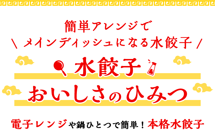 簡単アレンジでメインディッシュになる水餃子 水餃子 おいしさのひみつ レンジや鍋で、3分で簡単！ 本格水餃子