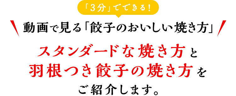 「3分」でできる 動画で見る「餃子のおいしい焼き方」 スタンダードな焼き方と羽根つき餃子の焼き方をご紹介します。