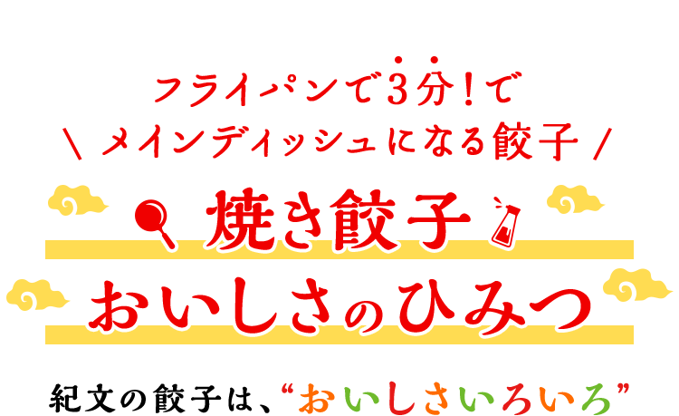 ボリュームアップで新登場！ 焼き餃子 おいしさのひみつ 紀文の餃子は、“おいしさいろいろ”