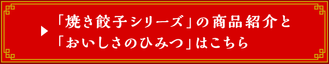 「焼き餃子シリーズ」の商品紹介と「おいしさのひみつ」はこちら