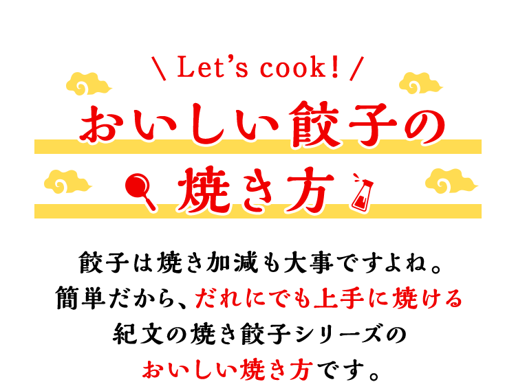 Let’s cook！おいしい餃子の焼き方 餃子は焼き加減も大事ですよね。簡単だから、だれにでも上手に焼ける紀文の焼き餃子シリーズのおいしい焼き方です。
