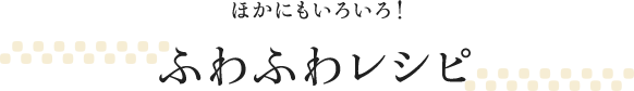 ほかにもいろいろ！ふわふわレシピ