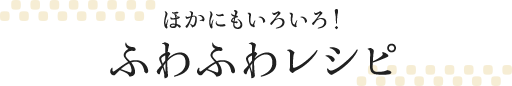 ほかにもいろいろ！ふわふわレシピ