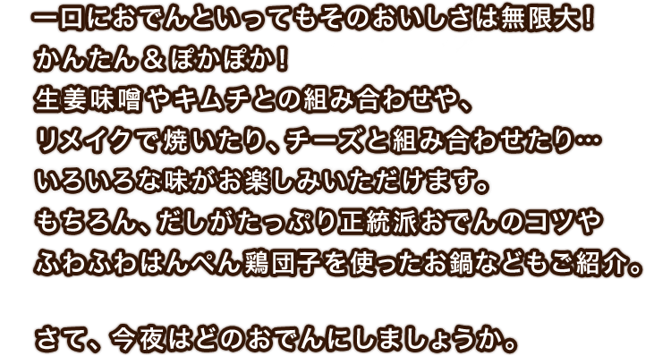 一口におでんといってもそのおいしさは無限大！かんたん＆ぽかぽか！生姜味噌やキムチとの組み合わせや、リメイクで焼いたり、チーズと組み合わせたり…色んな味がお楽しみいただけます。もちろん、だしがたっぷり正統派おでんのコツやふわふわはんぺん鶏団子を使ったお鍋などもご紹介。さて、今夜はどのおでんにしましょうか。