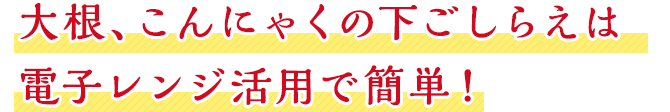 大根、こんにゃくの下ごしらえは電子レンジ活用で簡単！