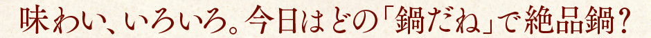 味わい、いろいろ。今日はどの鍋だねで絶品鍋？
