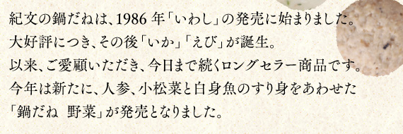 紀文の鍋だねは、1986年「いわし」の発売に始まりました。大好評につき、その後「いか」「えび」が誕生。以来、ご愛顧いただき、今日まで続くロングセラー商品です。今年は新たに、人参、小松菜と白身魚のすり身をあわせた「鍋だね  野菜」が発売となりました。