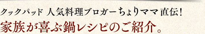 クックパッド　人気料理ブロガー、ちょりママ（西山京子さん）直伝！家族が喜ぶ鍋レシピのご紹介。