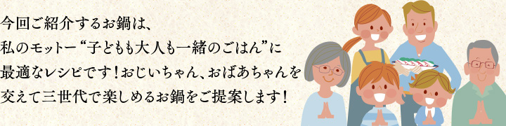 今回ご紹介するお鍋は、私のモットー“子どもも大人も一緒のごはん”に最適なレシピです！おじいちゃんやおばあちゃんを交えて三世代で楽しめるお鍋をご提案します！