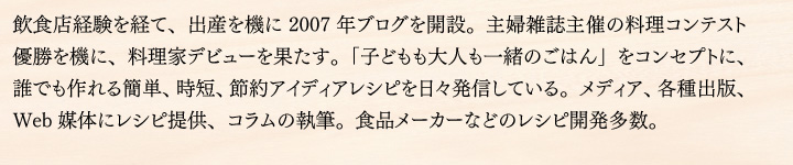 飲食店経験を経て、出産を機に2007年ブログを開設。主婦雑誌主催の料理コンテスト優勝を機に、料理家デビューを果たす。「子どもも大人も一緒のごはん」をコンセプトに、誰でも作れる簡単、時短、節約アイディアレシピを日々発信している。メディア、各種出版、Web媒体にレシピ提供、コラムの執筆。食品メーカーなどのレシピ開発多数。