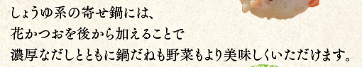 しょうゆ系の寄せ鍋には、花かつおを後から加えることで濃厚なだしとともに鍋だねも野菜もより美味しくいただけます。