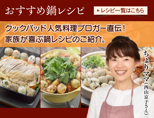 おすすめ鍋レシピ。クックパッド　人気料理ブロガー、ちょりママ（西山京子さん）直伝！家族が喜ぶおすすめ鍋レシピのご紹介。レシピ一覧はこちら。