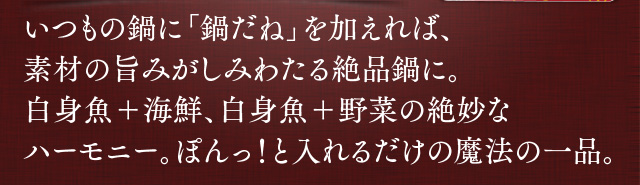 いつもの鍋に鍋だねを加えれば、素材の旨みがしみわたる絶品鍋に。白身魚と海鮮、白身魚と野菜の絶妙なハーモニー。ぽんっ！と入れるだけの魔法の一品。