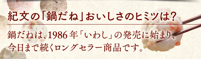 紀文の鍋だねのおいしさのヒミツは？鍋だねは、1986年　いわしの発売に始まり、今日まで続くロングセラー商品です。