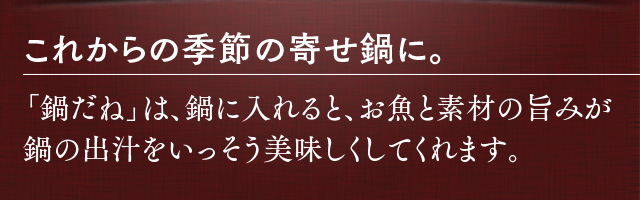 これからの季節の寄せ鍋に。鍋だねは、鍋に入れると、お魚と素材の旨みが鍋の出汁をいっそう美味しくしてくれます。