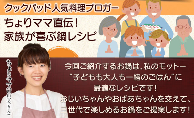 クックパッド　人気料理ブロガー　ちょりママ（西山京子さん）直伝！家族が喜ぶ鍋レシピ。今回紹介するお鍋は、私のモットー“子どもも大人も一緒のごはん”に最適なレシピです！おじいちゃんやおばあちゃんを交えて、三世代で楽しめるお鍋をご提案します！