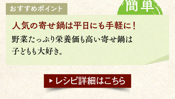 おすすめポイント。簡単。人気の寄せ鍋は平日にも手軽に！野菜たっぷり栄養価も高い寄せ鍋は子どもも大好き。レシピ詳細はこちら。