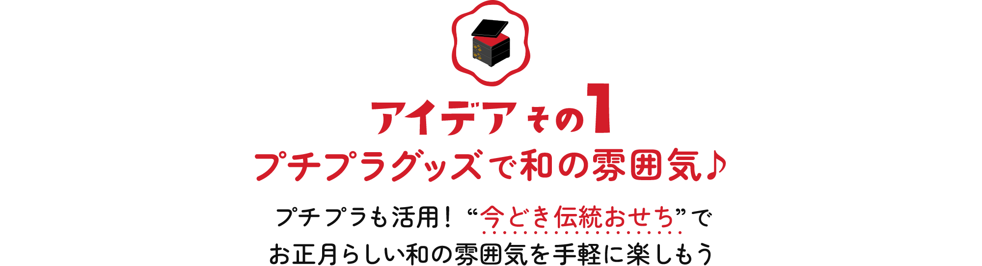 アイデアその1 プチプラグッズで和の雰囲気♪プチプラも活用！ “今どき伝統おせち”でお正月らしい和の雰囲気を手軽に楽しもう