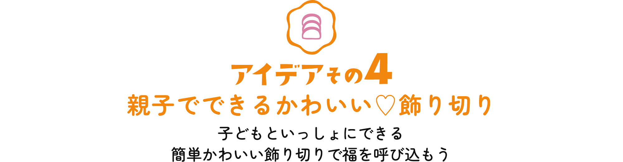 アイデアその4 親子でできるかわいい♡飾り切り 子どもといっしょにできる簡単かわいい飾り切りで福を呼び込もう