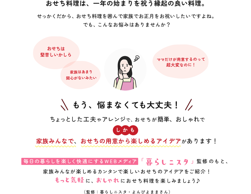 おせち料理は、一年の始まりを祝う縁起の良い料理。せっかくだから、おせち料理を囲んで家族でお正月をお祝いしたいですよね。でも、こんなお悩みはありませんか…？もう、悩まなくても大丈夫！ちょっとした工夫やアレンジで、おせちが簡単、おしゃれでしかも家族みんなで、おせちの用意から楽しめるアイデアがあります！毎日の暮らしを楽しく快適にするWEBメディア「暮らしニスタ」監修のもと、家族みんなが楽しめるカンタンで楽しいおせちのアイデアをご紹介！もっと気軽に、おしゃれにおせち料理を楽しみましょう♪（監修：暮らしニスタ・よんぴよままさん）