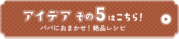 アイデアその5はこちら！パパにおまかせ！絶品レシピ