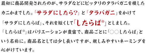 最初に商品開発されたのが、サラダなどにピッタリのタラバガニを模したカニかまでした。「サラダにしたら？」と「タラバガニ」をかけて「サラダにしたらば®」、それを短くして「したらば®」としました。「したらば®」はバリエーションが豊富で、商品ごとに「○○したらば」という名称に。商品名としては少し長いですが、親しみやすいネーミングを心がけています。