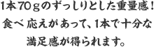 1本68ｇのずっしりとした重量感！食べ応えががあって、1本で十分な満足感が得られます。