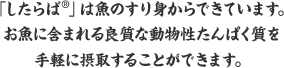 「したらば®」は魚のすり身からできています。お魚に含まれる良質な動物性たんぱく質を手軽に摂取することができます。