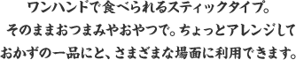 ワンハンドで食べられるスティックタイプ。そのままおつまみやおやつで。ちょっとアレンジしておかずの一品にと、さまざまな場面に利用できます。