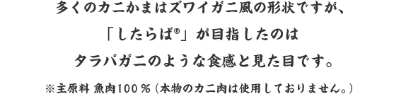 多くのカニかまはズワイガニ風の形状ですが、「したらば®」が目指したのは、タラバガニのような食感と見た目。「したらば®」はタラバガニみたいなカニ風味の蒲鉾です。※主原料 魚肉100％（本物のカニ肉は使用しておりません。）