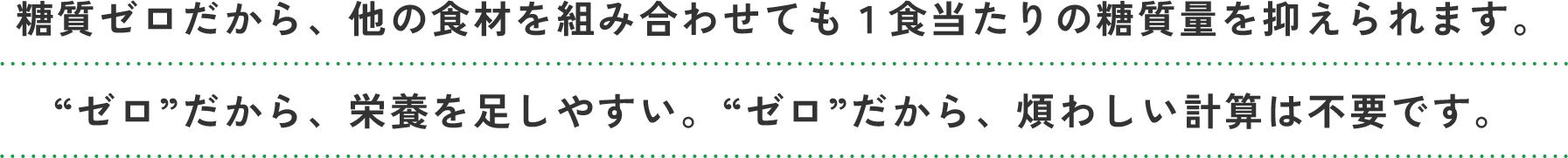 糖質ゼロだから、他の食材を組み合わせても１食当たりの糖質量を抑えられます。“ゼロ”だから、栄養を足しやすい。“ゼロ”だから、煩わしい計算は不要です。