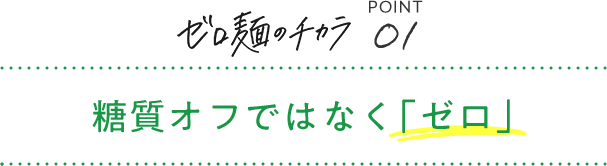 ゼロ麺のチカラ POINT01 糖質オフではなく「ゼロ」