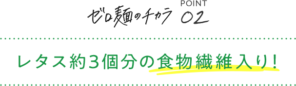 ゼロ麺のチカラ POINT02 レタス約3個分の食物繊維入り！