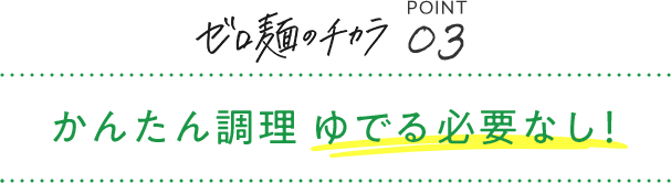 ゼロ麺のチカラ POINT03 かんたん調理 ゆでる必要なし！