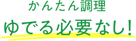 かんたん調理 ゆでる必要なし！