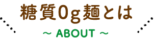 糖質0g麺とは  〜 ABOUT 〜