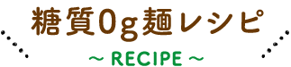 糖質0g麺レシピ 〜 RECIPE 〜